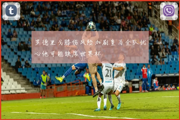 罗德里戈膝伤风险加剧皇马全队忧心他可能缺席世界杯