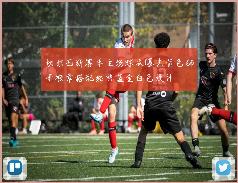 切尔西新赛季主场球衣曝光黄色狮子徽章搭配经典蓝金白色设计