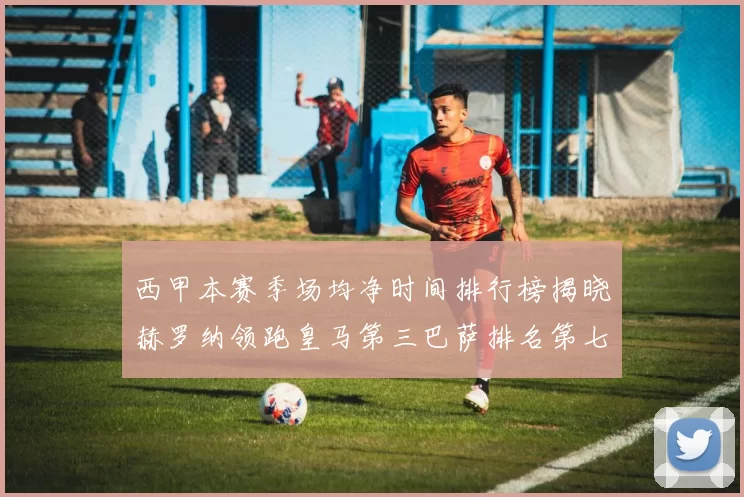 西甲本赛季场均净时间排行榜揭晓赫罗纳领跑皇马第三巴萨排名第七