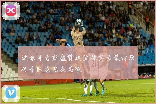 波尔津吉斯盛赞追梦称其为最讨厌对手队友完美无瑕