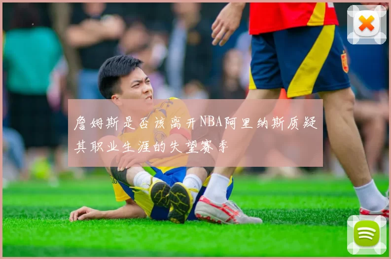 詹姆斯是否该离开NBA阿里纳斯质疑其职业生涯的失望赛季
