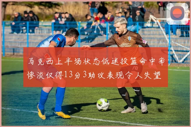 马克西上半场状态低迷投篮命中率惨淡仅得13分3助攻表现令人失望