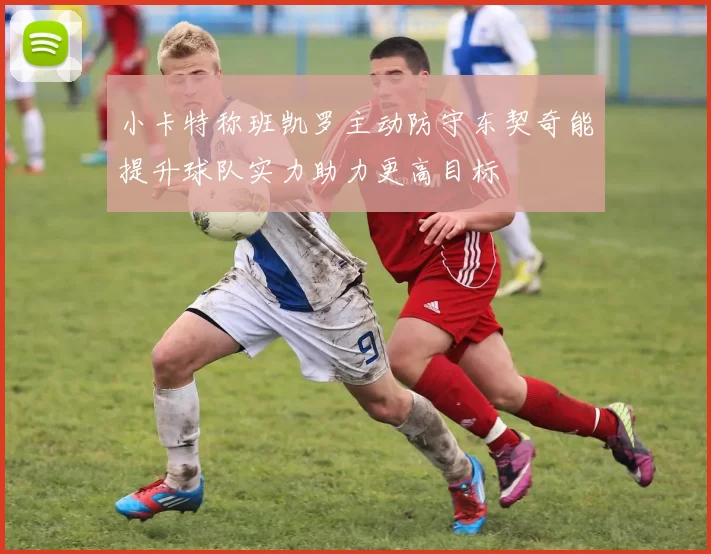 小卡特称班凯罗主动防守东契奇能提升球队实力助力更高目标