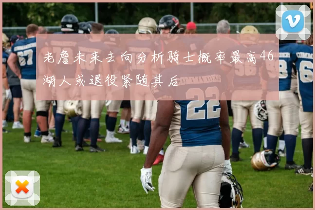 老詹未来去向分析骑士概率最高46湖人或退役紧随其后