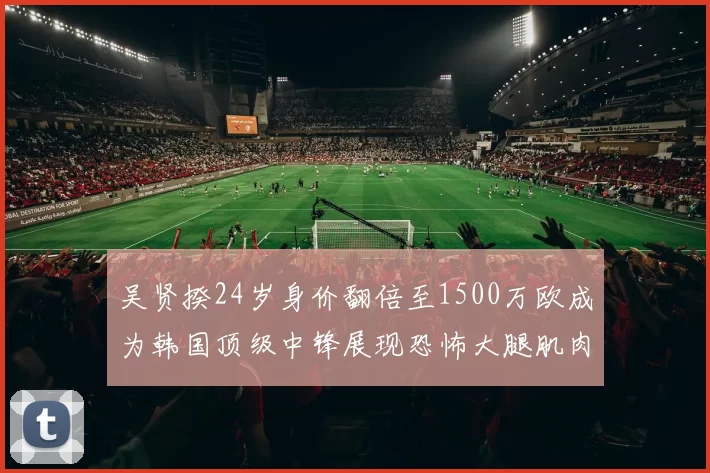 吴贤揆24岁身价翻倍至1500万欧成为韩国顶级中锋展现恐怖大腿肌肉