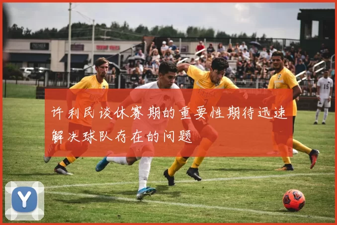 许利民谈休赛期的重要性期待迅速解决球队存在的问题