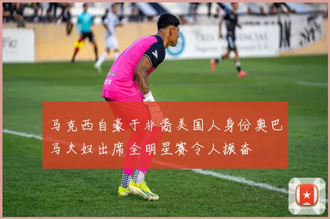 马克西自豪于非裔美国人身份奥巴马夫妇出席全明星赛令人振奋