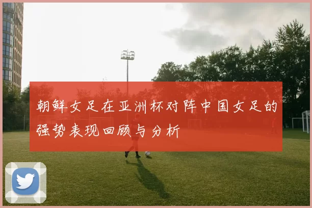 朝鲜女足在亚洲杯对阵中国女足的强势表现回顾与分析