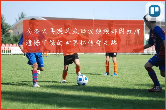 戈洛文再现风采助攻频频却因红牌遗憾下场的世界杯传奇之路