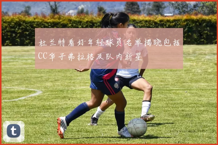 杜兰特看好年轻球员名单揭晓包括CC华子弗拉格及队内新星