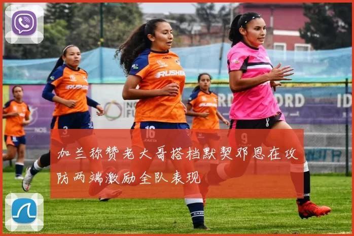 加兰称赞老大哥搭档默契邓恩在攻防两端激励全队表现