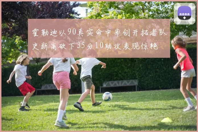 霍勒迪以90真实命中率创开拓者队史新高砍下35分10助攻表现惊艳