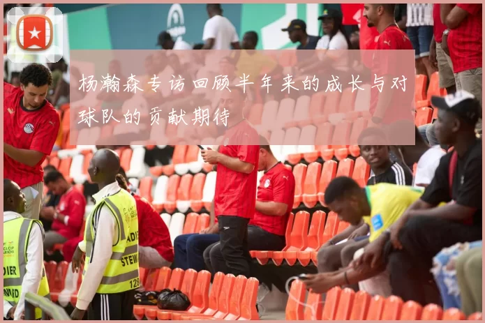 杨瀚森专访回顾半年来的成长与对球队的贡献期待