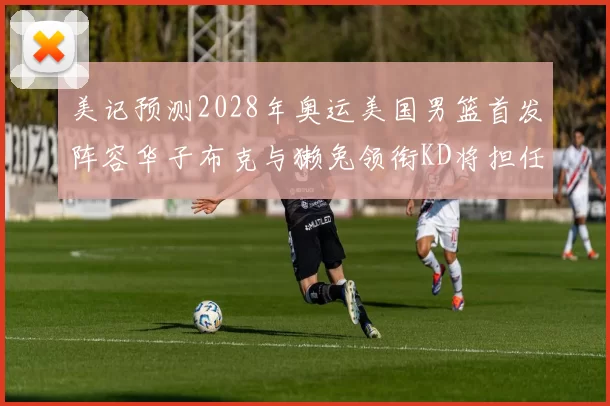 美记预测2028年奥运美国男篮首发阵容华子布克与獭兔领衔KD将担任替补