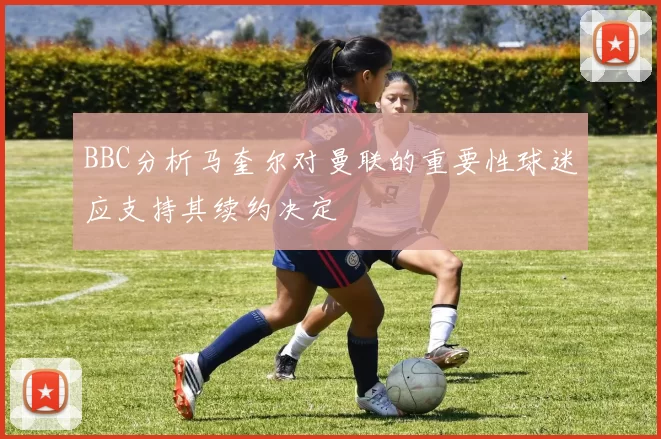 BBC分析马奎尔对曼联的重要性球迷应支持其续约决定