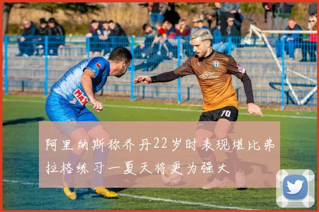 阿里纳斯称乔丹22岁时表现堪比弗拉格练习一夏天将更为强大