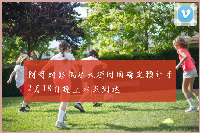阿奇姆彭抵达大连时间确定预计于2月18日晚上六点到达