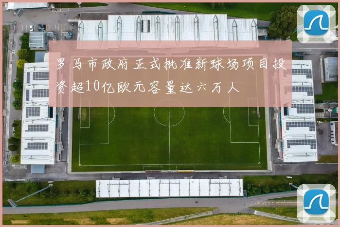 罗马市政府正式批准新球场项目投资超10亿欧元容量达六万人