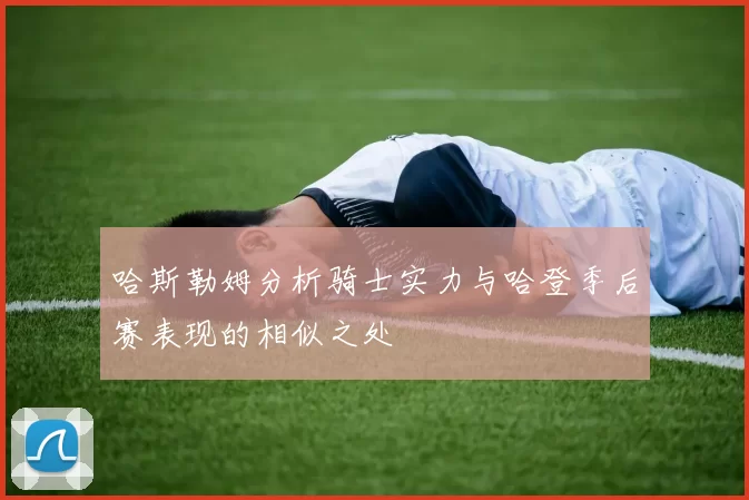 哈斯勒姆分析骑士实力与哈登季后赛表现的相似之处